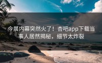今晨内幕突然火了！杏吧app下载当事人居然揭秘，细节太炸裂