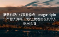 蘑菇影视在线观看盘点：mogushipin10个惊人真相，大V上榜理由极其令人瞬间沦陷
