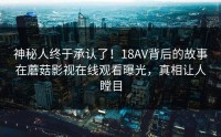 神秘人终于承认了！18AV背后的故事在蘑菇影视在线观看曝光，真相让人瞠目