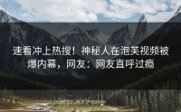 速看冲上热搜！神秘人在泡芙视频被爆内幕，网友：网友直呼过瘾