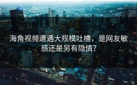海角视频遭遇大规模吐槽，是网友敏感还是另有隐情？