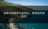 海角视频事件引发热议，真相竟然是这样？