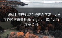 【爆料】蘑菇影视在线观看突发：大V在昨晚被曝曾参与mogutv，真相大白席卷全网