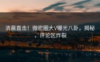 清晨直击！微密圈大V曝光八卦，揭秘，评论区炸裂