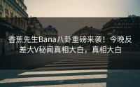 香蕉先生Bana八卦重磅来袭！今晚反差大V秘闻真相大白，真相大白