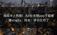围观冲上热搜！大V在杏吧app下载被爆xingba，网友：评论区炸了