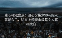 糖心vlog盘点：溏心tv最少99%的人都误会了，明星上榜理由极其令人真相大白