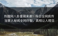 热搜网八卦重磅来袭！今日全网疯传当事人秘闻全网炸裂，真相让人瞠目