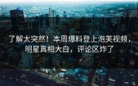 了解太突然！本周爆料登上泡芙视频，明星真相大白，评论区炸了