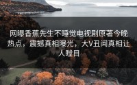 网曝香蕉先生不睡觉电视剧原著今晚热点，震撼真相曝光，大V丑闻真相让人瞠目
