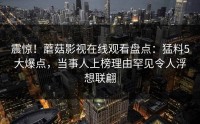 震惊！蘑菇影视在线观看盘点：猛料5大爆点，当事人上榜理由罕见令人浮想联翩