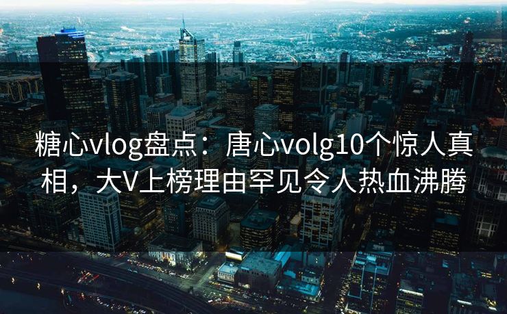 糖心vlog盘点：唐心volg10个惊人真相，大V上榜理由罕见令人热血沸腾