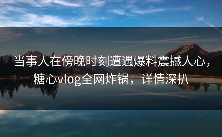 当事人在傍晚时刻遭遇爆料震撼人心，糖心vlog全网炸锅，详情深扒