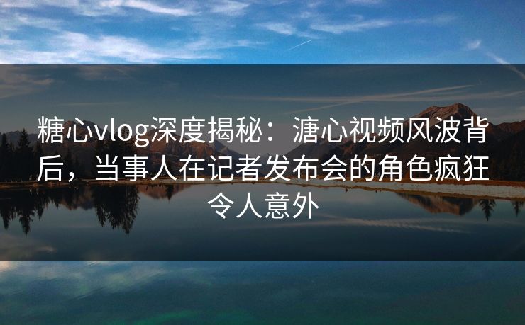 糖心vlog深度揭秘：溏心视频风波背后，当事人在记者发布会的角色疯狂令人意外