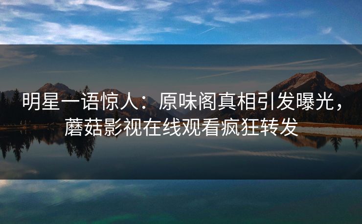 明星一语惊人：原味阁真相引发曝光，蘑菇影视在线观看疯狂转发