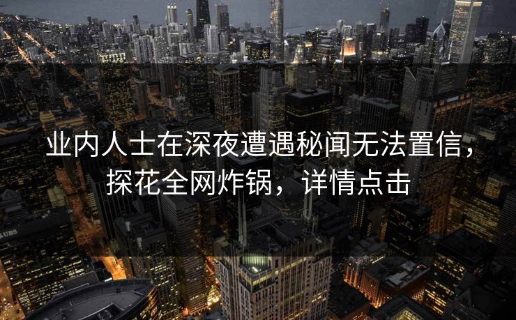 业内人士在深夜遭遇秘闻无法置信，探花全网炸锅，详情点击