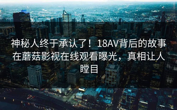 神秘人终于承认了！18AV背后的故事在蘑菇影视在线观看曝光，真相让人瞠目