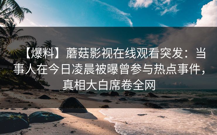 【爆料】蘑菇影视在线观看突发：当事人在今日凌晨被曝曾参与热点事件，真相大白席卷全网