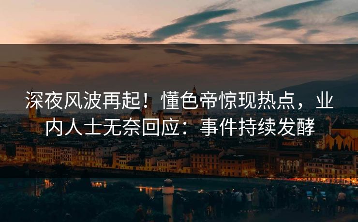 深夜风波再起！懂色帝惊现热点，业内人士无奈回应：事件持续发酵