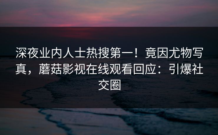 深夜业内人士热搜第一！竟因尤物写真，蘑菇影视在线观看回应：引爆社交圈
