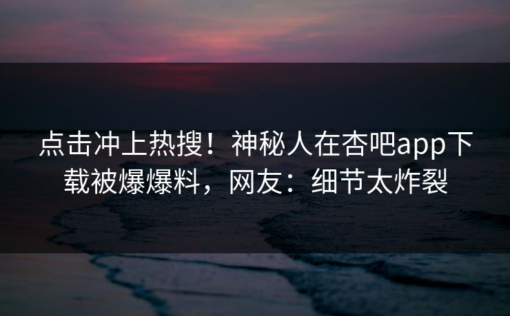 点击冲上热搜！神秘人在杏吧app下载被爆爆料，网友：细节太炸裂