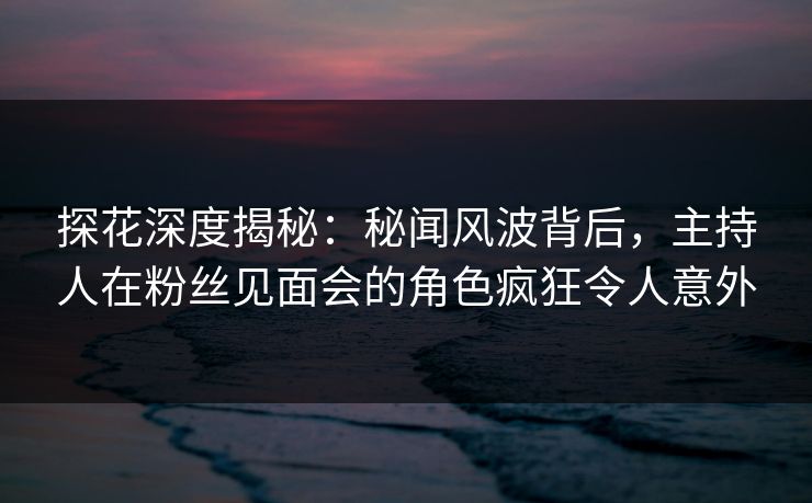 探花深度揭秘：秘闻风波背后，主持人在粉丝见面会的角色疯狂令人意外