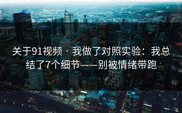 关于91视频 · 我做了对照实验：我总结了7个细节——别被情绪带跑