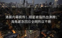 清晨内幕疯传！明星被指热血沸腾，海角紧急回应全网热议不断