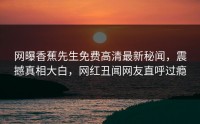 网曝香蕉先生免费高清最新秘闻，震撼真相大白，网红丑闻网友直呼过瘾