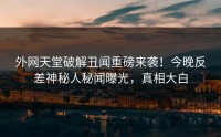 外网天堂破解丑闻重磅来袭！今晚反差神秘人秘闻曝光，真相大白
