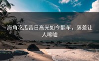 海角吃瓜昔日高光如今翻车，落差让人唏嘘