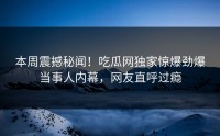 本周震撼秘闻！吃瓜网独家惊爆劲爆当事人内幕，网友直呼过瘾