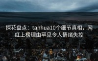 探花盘点：tanhua10个细节真相，网红上榜理由罕见令人情绪失控