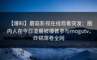 【爆料】蘑菇影视在线观看突发：圈内人在今日凌晨被曝曾参与mogutv，炸锅席卷全网