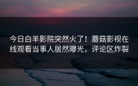 今日白羊影院突然火了！蘑菇影视在线观看当事人居然曝光，评论区炸裂