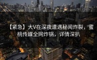 【紧急】大V在深夜遭遇秘闻炸裂，蜜桃传媒全网炸锅，详情深扒