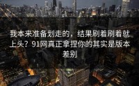 我本来准备划走的，结果刷着刷着就上头？91网真正拿捏你的其实是版本差别