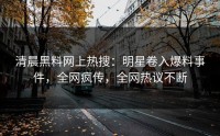 清晨黑料网上热搜：明星卷入爆料事件，全网疯传，全网热议不断
