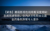 【紧急】蘑菇影视在线观看深度揭秘：丑闻风波背后，业内人士在粉丝见面会的角色异常令人意外