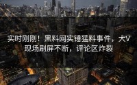 实时刚刚！黑料网实锤猛料事件，大V现场刷屏不断，评论区炸裂