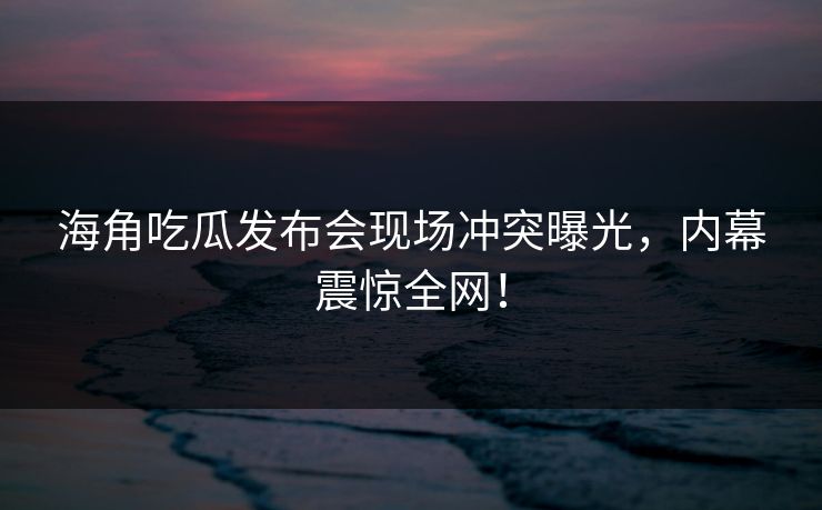 海角吃瓜发布会现场冲突曝光，内幕震惊全网！