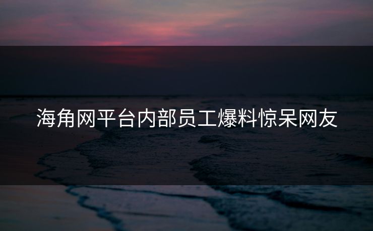 海角网平台内部员工爆料惊呆网友