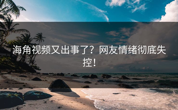 海角视频又出事了？网友情绪彻底失控！