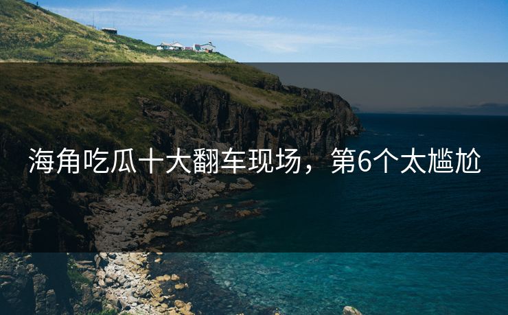 海角吃瓜十大翻车现场，第6个太尴尬