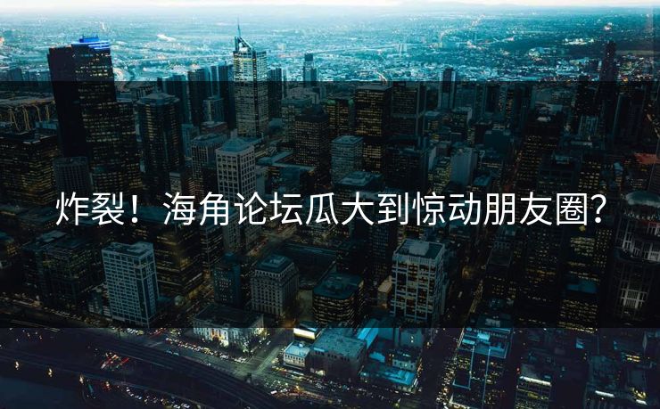 炸裂！海角论坛瓜大到惊动朋友圈？