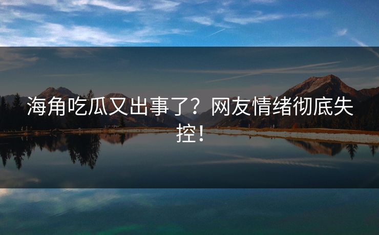 海角吃瓜又出事了？网友情绪彻底失控！
