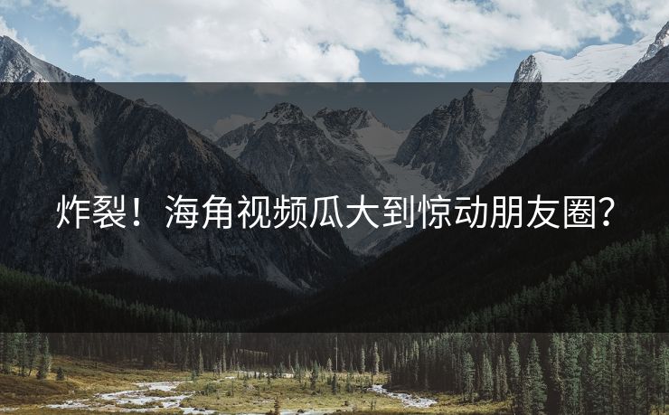 炸裂！海角视频瓜大到惊动朋友圈？