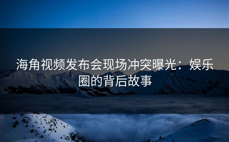 海角视频发布会现场冲突曝光：娱乐圈的背后故事