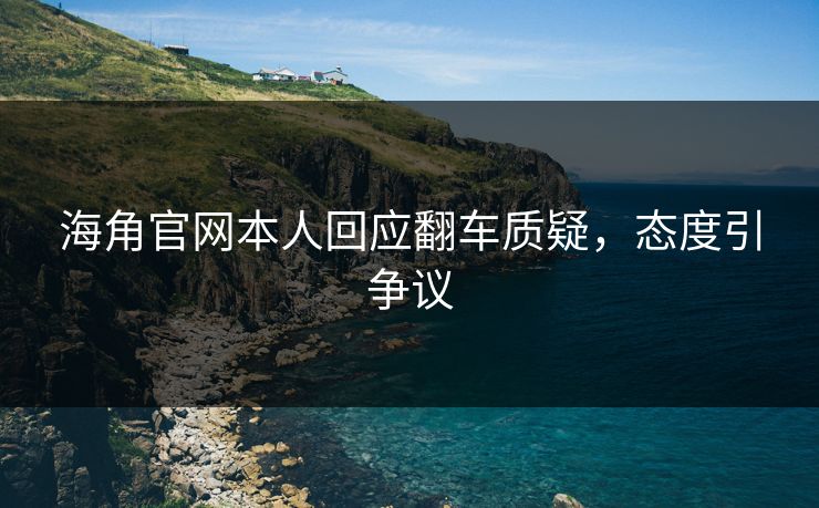海角官网本人回应翻车质疑，态度引争议