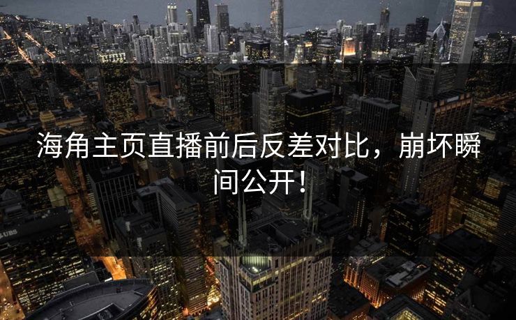 海角主页直播前后反差对比，崩坏瞬间公开！